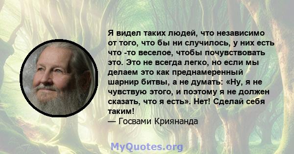 Я видел таких людей, что независимо от того, что бы ни случилось, у них есть что -то веселое, чтобы почувствовать это. Это не всегда легко, но если мы делаем это как преднамеренный шарнир битвы, а не думать: «Ну, я не