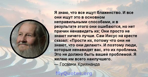 Я знаю, что все ищут блаженство. И все они ищут это в основном неправильными способами, и в результате этого они ошибаются, но нет причин ненавидеть их; Они просто не знают ничего лучше. Сам Иисус на кресте сказал: