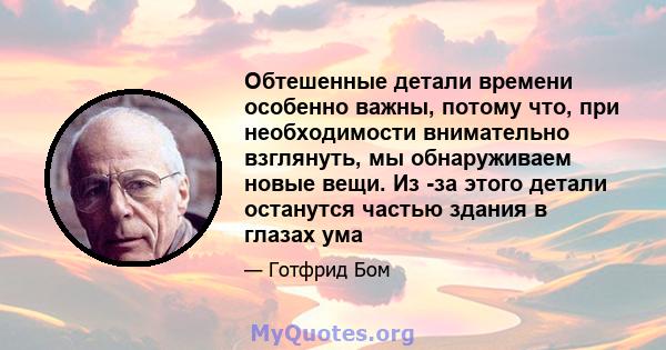 Обтешенные детали времени особенно важны, потому что, при необходимости внимательно взглянуть, мы обнаруживаем новые вещи. Из -за этого детали останутся частью здания в глазах ума