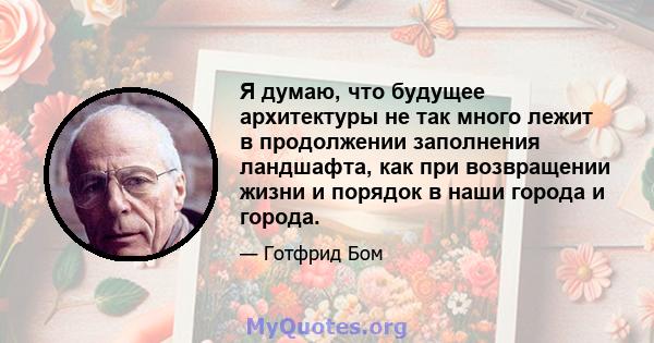 Я думаю, что будущее архитектуры не так много лежит в продолжении заполнения ландшафта, как при возвращении жизни и порядок в наши города и города.