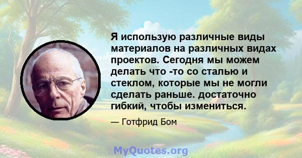 Я использую различные виды материалов на различных видах проектов. Сегодня мы можем делать что -то со сталью и стеклом, которые мы не могли сделать раньше. достаточно гибкий, чтобы измениться.