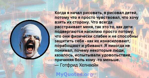 Когда я начал рисовать, я рисовал детей, потому что я просто чувствовал, что хочу взять их сторону. Что всегда расстраивает меня, так это то, как дети подвергаются насилию просто потому, что они физически слабее и не