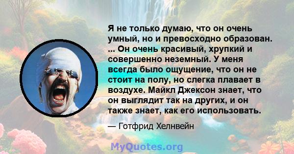 Я не только думаю, что он очень умный, но и превосходно образован. ... Он очень красивый, хрупкий и совершенно неземный. У меня всегда было ощущение, что он не стоит на полу, но слегка плавает в воздухе. Майкл Джексон