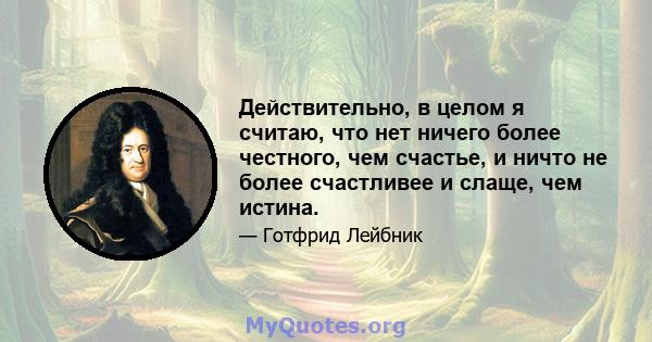 Действительно, в целом я считаю, что нет ничего более честного, чем счастье, и ничто не более счастливее и слаще, чем истина.