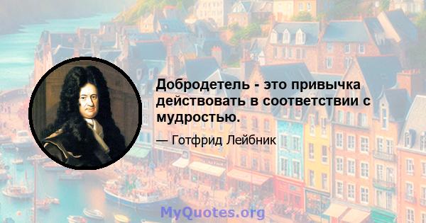 Добродетель - это привычка действовать в соответствии с мудростью.