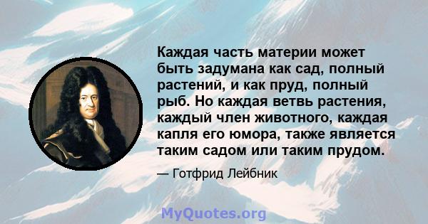 Каждая часть материи может быть задумана как сад, полный растений, и как пруд, полный рыб. Но каждая ветвь растения, каждый член животного, каждая капля его юмора, также является таким садом или таким прудом.