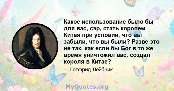 Какое использование было бы для вас, сэр, стать королем Китая при условии, что вы забыли, что вы были? Разве это не так, как если бы Бог в то же время уничтожил вас, создал короля в Китае?