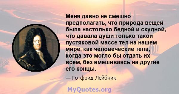 Меня давно не смешно предполагать, что природа вещей была настолько бедной и скудной, что давала души только такой пустяковой массе тел на нашем мире, как человеческие тела, когда это могло бы отдать их всем, без