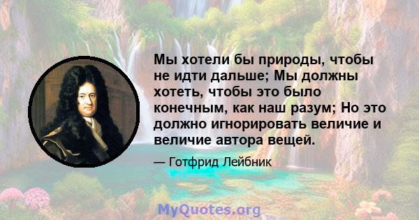 Мы хотели бы природы, чтобы не идти дальше; Мы должны хотеть, чтобы это было конечным, как наш разум; Но это должно игнорировать величие и величие автора вещей.