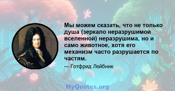 Мы можем сказать, что не только душа (зеркало неразрушимой вселенной) неразрушима, но и само животное, хотя его механизм часто разрушается по частям.