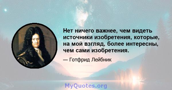 Нет ничего важнее, чем видеть источники изобретения, которые, на мой взгляд, более интересны, чем сами изобретения.