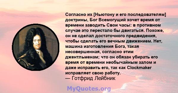 Согласно их [Ньютону и его последователям] доктрины, Бог Всемогущий хочет время от времени заводить Свои часы: в противном случае это перестало бы двигаться. Похоже, он не сделал достаточного предвидения, чтобы сделать