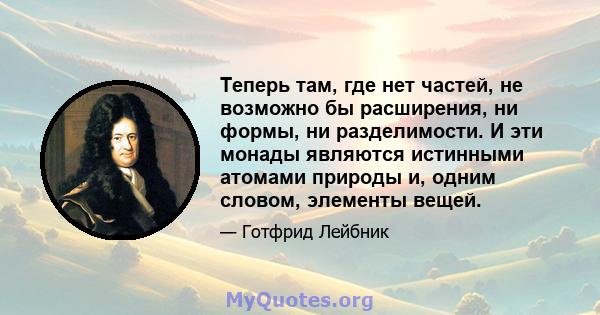 Теперь там, где нет частей, не возможно бы расширения, ни формы, ни разделимости. И эти монады являются истинными атомами природы и, одним словом, элементы вещей.