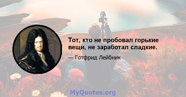 Тот, кто не пробовал горькие вещи, не заработал сладкие.