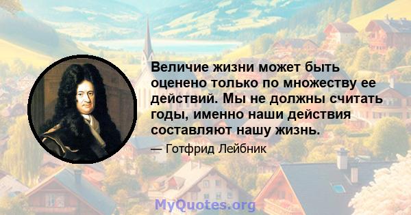 Величие жизни может быть оценено только по множеству ее действий. Мы не должны считать годы, именно наши действия составляют нашу жизнь.