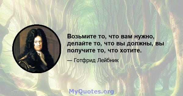 Возьмите то, что вам нужно, делайте то, что вы должны, вы получите то, что хотите.