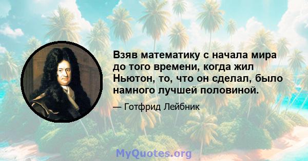 Взяв математику с начала мира до того времени, когда жил Ньютон, то, что он сделал, было намного лучшей половиной.