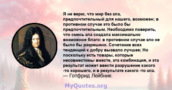 Я не верю, что мир без зла, предпочтительный для нашего, возможен; в противном случае это было бы предпочтительным. Необходимо поверить, что смесь зла создала максимально возможное благо: в противном случае зло не было