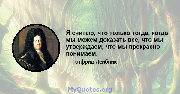 Я считаю, что только тогда, когда мы можем доказать все, что мы утверждаем, что мы прекрасно понимаем.