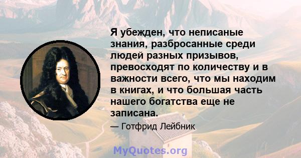 Я убежден, что неписаные знания, разбросанные среди людей разных призывов, превосходят по количеству и в важности всего, что мы находим в книгах, и что большая часть нашего богатства еще не записана.