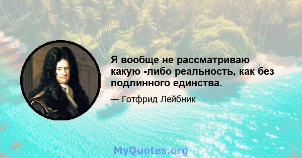 Я вообще не рассматриваю какую -либо реальность, как без подлинного единства.