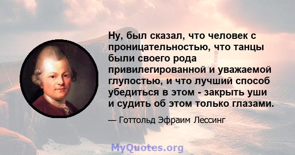 Ну, был сказал, что человек с проницательностью, что танцы были своего рода привилегированной и уважаемой глупостью, и что лучший способ убедиться в этом - закрыть уши и судить об этом только глазами.