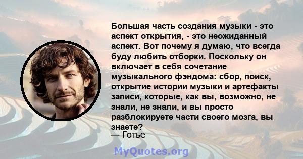 Большая часть создания музыки - это аспект открытия, - это неожиданный аспект. Вот почему я думаю, что всегда буду любить отборки. Поскольку он включает в себя сочетание музыкального фэндома: сбор, поиск, открытие