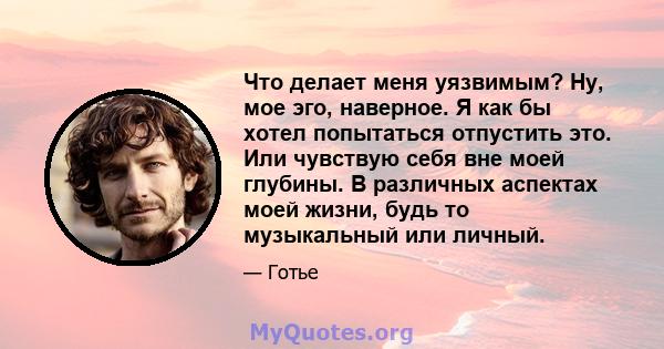 Что делает меня уязвимым? Ну, мое эго, наверное. Я как бы хотел попытаться отпустить это. Или чувствую себя вне моей глубины. В различных аспектах моей жизни, будь то музыкальный или личный.