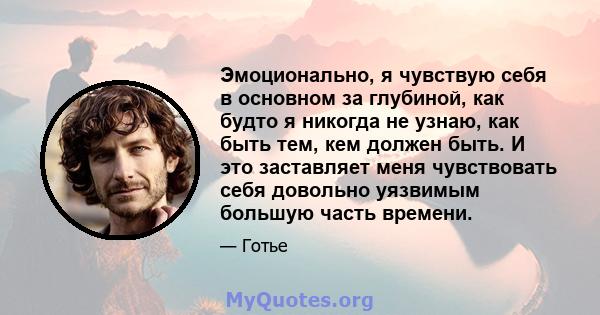 Эмоционально, я чувствую себя в основном за глубиной, как будто я никогда не узнаю, как быть тем, кем должен быть. И это заставляет меня чувствовать себя довольно уязвимым большую часть времени.