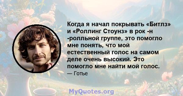 Когда я начал покрывать «Битлз» и «Роллинг Стоунз» в рок -н -ролльной группе, это помогло мне понять, что мой естественный голос на самом деле очень высокий. Это помогло мне найти мой голос.