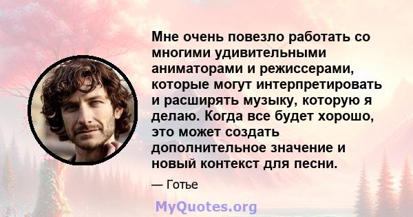 Мне очень повезло работать со многими удивительными аниматорами и режиссерами, которые могут интерпретировать и расширять музыку, которую я делаю. Когда все будет хорошо, это может создать дополнительное значение и