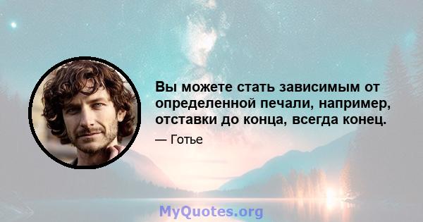 Вы можете стать зависимым от определенной печали, например, отставки до конца, всегда конец.