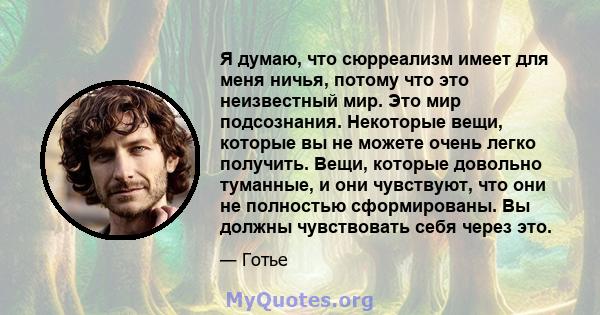 Я думаю, что сюрреализм имеет для меня ничья, потому что это неизвестный мир. Это мир подсознания. Некоторые вещи, которые вы не можете очень легко получить. Вещи, которые довольно туманные, и они чувствуют, что они не