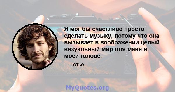 Я мог бы счастливо просто сделать музыку, потому что она вызывает в воображении целый визуальный мир для меня в моей голове.