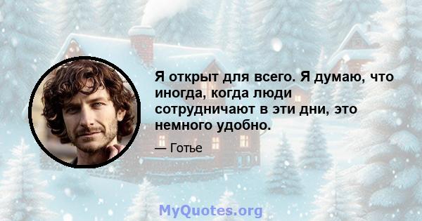 Я открыт для всего. Я думаю, что иногда, когда люди сотрудничают в эти дни, это немного удобно.