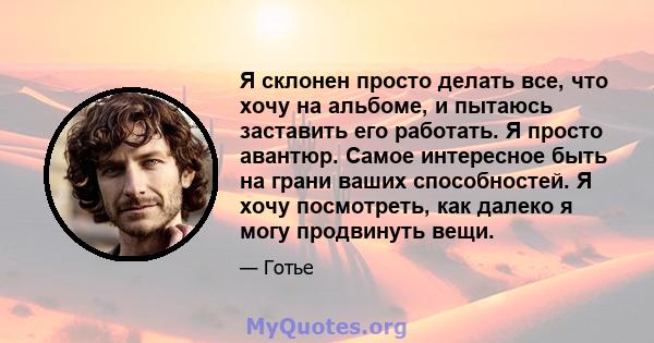 Я склонен просто делать все, что хочу на альбоме, и пытаюсь заставить его работать. Я просто авантюр. Самое интересное быть на грани ваших способностей. Я хочу посмотреть, как далеко я могу продвинуть вещи.