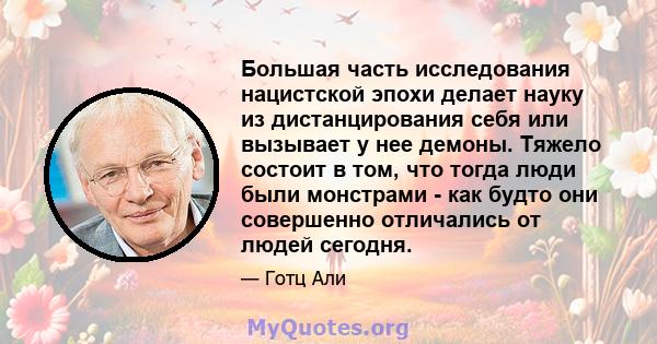 Большая часть исследования нацистской эпохи делает науку из дистанцирования себя или вызывает у нее демоны. Тяжело состоит в том, что тогда люди были монстрами - как будто они совершенно отличались от людей сегодня.