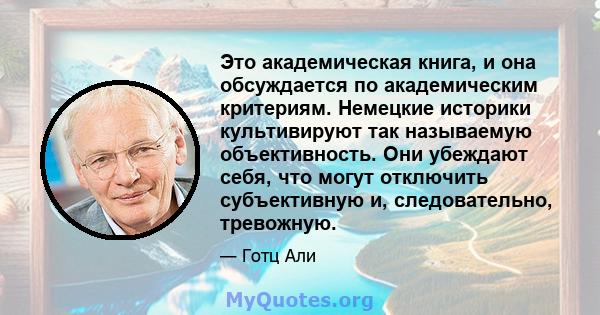 Это академическая книга, и она обсуждается по академическим критериям. Немецкие историки культивируют так называемую объективность. Они убеждают себя, что могут отключить субъективную и, следовательно, тревожную.