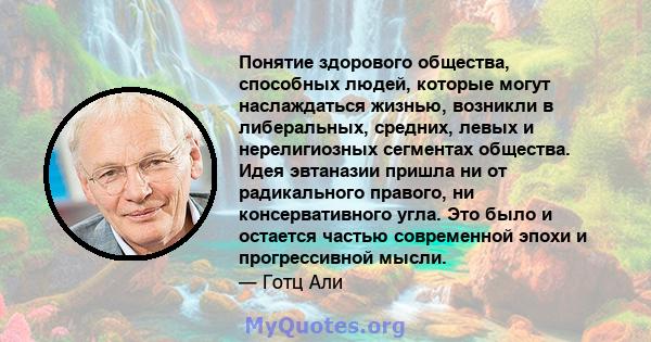 Понятие здорового общества, способных людей, которые могут наслаждаться жизнью, возникли в либеральных, средних, левых и нерелигиозных сегментах общества. Идея эвтаназии пришла ни от радикального правого, ни