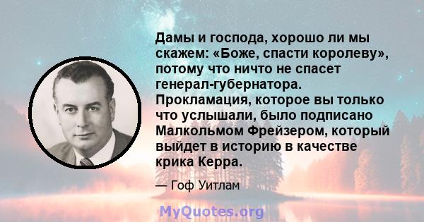 Дамы и господа, хорошо ли мы скажем: «Боже, спасти королеву», потому что ничто не спасет генерал-губернатора. Прокламация, которое вы только что услышали, было подписано Малкольмом Фрейзером, который выйдет в историю в