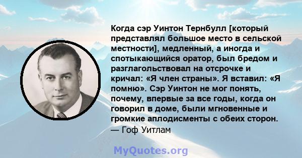 Когда сэр Уинтон Тернбулл [который представлял большое место в сельской местности], медленный, а иногда и спотыкающийся оратор, был бредом и разглагольствовал на отсрочке и кричал: «Я член страны». Я вставил: «Я помню». 