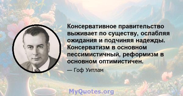 Консервативное правительство выживает по существу, ослабляя ожидания и подчиняя надежды. Консерватизм в основном пессимистичный, реформизм в основном оптимистичен.