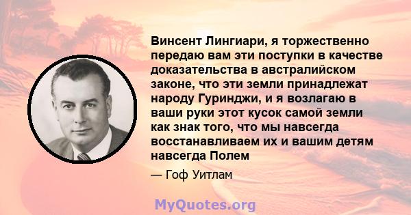 Винсент Лингиари, я торжественно передаю вам эти поступки в качестве доказательства в австралийском законе, что эти земли принадлежат народу Гуринджи, и я возлагаю в ваши руки этот кусок самой земли как знак того, что