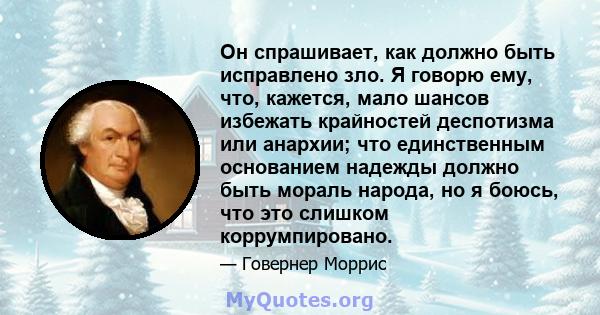 Он спрашивает, как должно быть исправлено зло. Я говорю ему, что, кажется, мало шансов избежать крайностей деспотизма или анархии; что единственным основанием надежды должно быть мораль народа, но я боюсь, что это