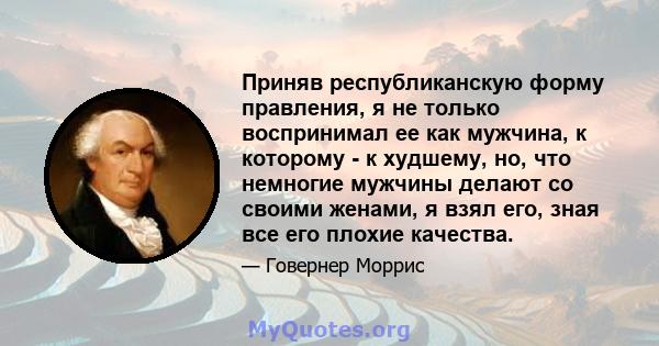 Приняв республиканскую форму правления, я не только воспринимал ее как мужчина, к которому - к худшему, но, что немногие мужчины делают со своими женами, я взял его, зная все его плохие качества.