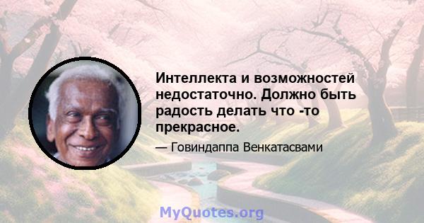 Интеллекта и возможностей недостаточно. Должно быть радость делать что -то прекрасное.