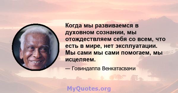 Когда мы развиваемся в духовном сознании, мы отождествляем себя со всем, что есть в мире, нет эксплуатации. Мы сами мы сами помогаем, мы исцеляем.