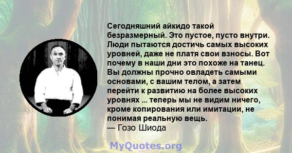 Сегодняшний айкидо такой безразмерный. Это пустое, пусто внутри. Люди пытаются достичь самых высоких уровней, даже не платя свои взносы. Вот почему в наши дни это похоже на танец. Вы должны прочно овладеть самыми