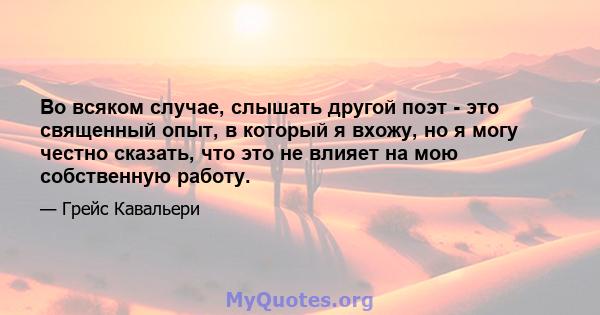 Во всяком случае, слышать другой поэт - это священный опыт, в который я вхожу, но я могу честно сказать, что это не влияет на мою собственную работу.