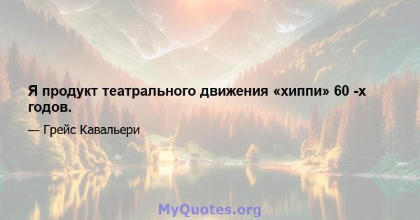 Я продукт театрального движения «хиппи» 60 -х годов.